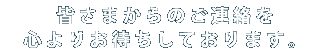 皆さまからのご連絡を心よりお待ちしております。