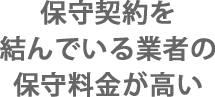 保守契約を結んでいる業者の保守料金が高い